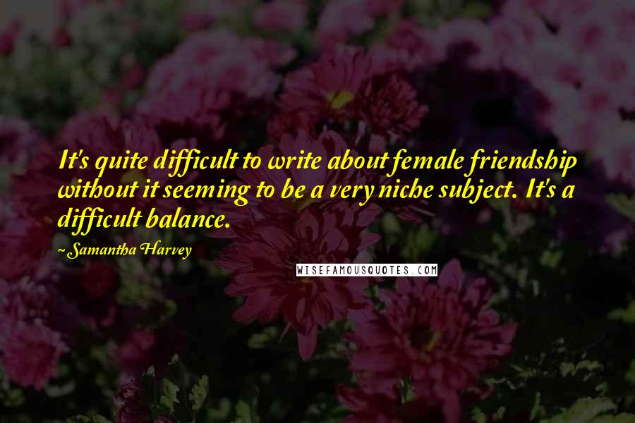 Samantha Harvey quotes: It's quite difficult to write about female friendship without it seeming to be a very niche subject. It's a difficult balance.
