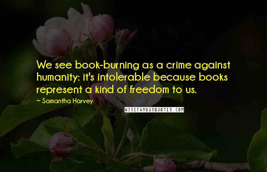 Samantha Harvey quotes: We see book-burning as a crime against humanity: it's intolerable because books represent a kind of freedom to us.