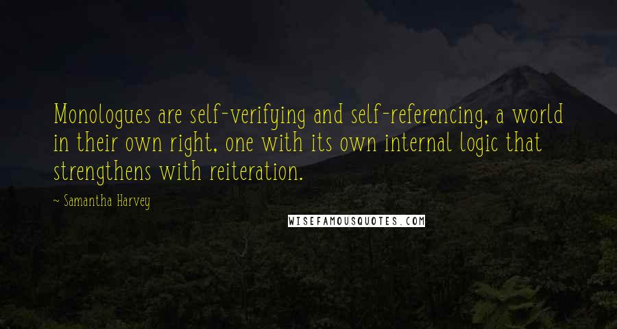 Samantha Harvey quotes: Monologues are self-verifying and self-referencing, a world in their own right, one with its own internal logic that strengthens with reiteration.