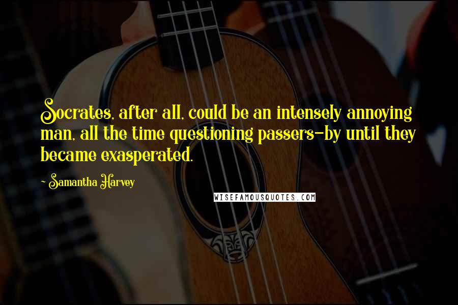 Samantha Harvey quotes: Socrates, after all, could be an intensely annoying man, all the time questioning passers-by until they became exasperated.