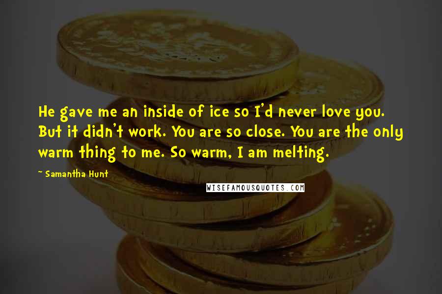 Samantha Hunt quotes: He gave me an inside of ice so I'd never love you. But it didn't work. You are so close. You are the only warm thing to me. So warm,