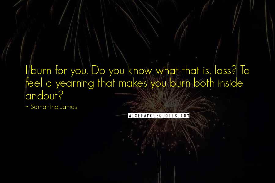 Samantha James quotes: I burn for you. Do you know what that is, lass? To feel a yearning that makes you burn both inside andout?