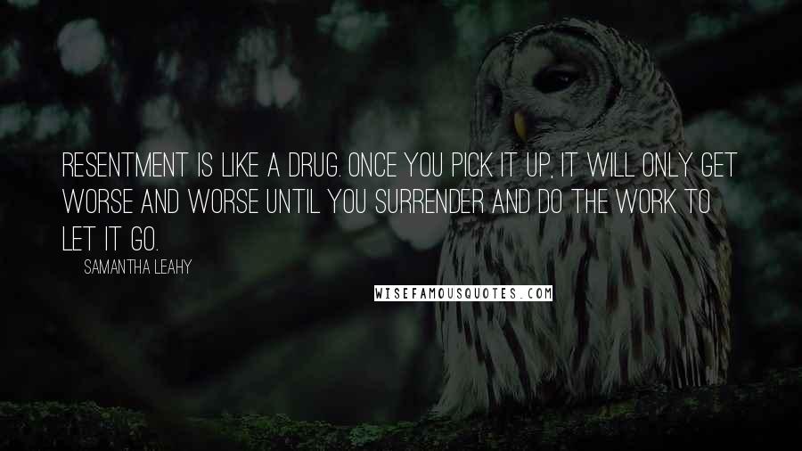 Samantha Leahy quotes: Resentment is like a drug. Once you pick it up, it will only get worse and worse until you surrender and do the work to let it go. Samantha Leahy quotes: Resentment is like a drug. Once you pick it up, it will only get worse and worse until you surrender and do the work to let it go.