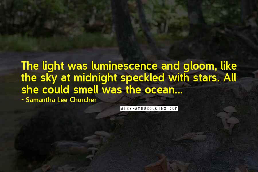 Samantha Lee Churcher quotes: The light was luminescence and gloom, like the sky at midnight speckled with stars. All she could smell was the ocean... Samantha Lee Churcher quotes: The light was luminescence and gloom, like the sky at midnight speckled with stars. All she could smell was the ocean...