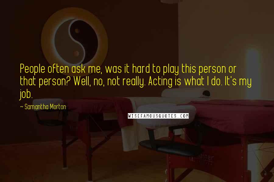Samantha Morton quotes: People often ask me, was it hard to play this person or that person? Well, no, not really. Acting is what I do. It's my job.