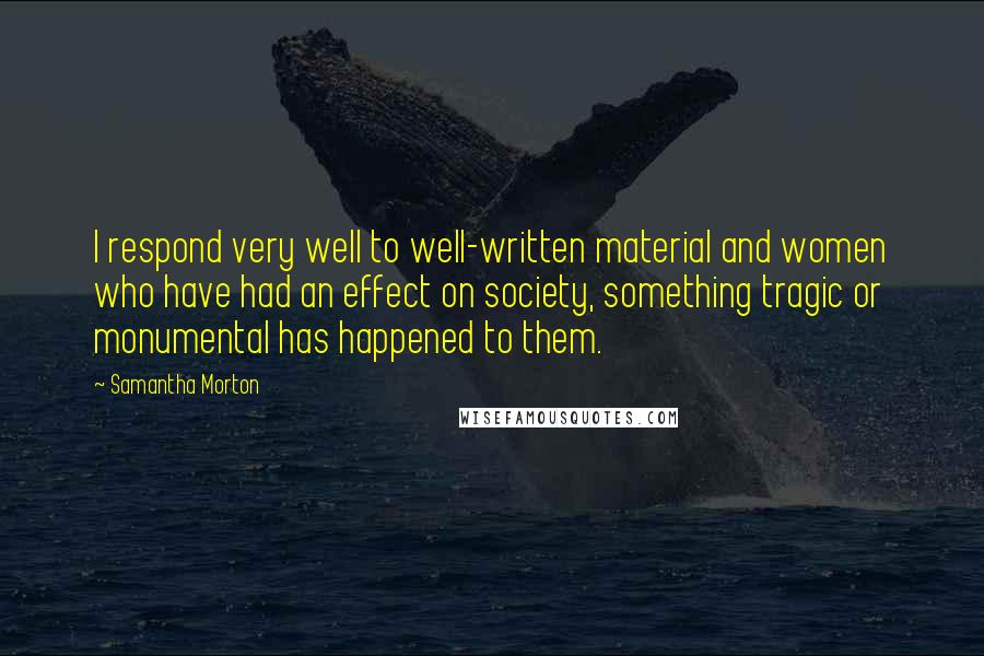 Samantha Morton quotes: I respond very well to well-written material and women who have had an effect on society, something tragic or monumental has happened to them. Samantha Morton quotes: I respond very well to well-written material and women who have had an effect on society, something tragic or monumental has happened to them.