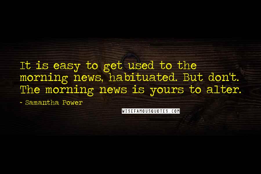 Samantha Power quotes: It is easy to get used to the morning news, habituated. But don't. The morning news is yours to alter. Samantha Power quotes: It is easy to get used to the morning news, habituated. But don't. The morning news is yours to alter.