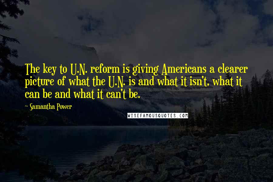 Samantha Power quotes: The key to U.N. reform is giving Americans a clearer picture of what the U.N. is and what it isn't, what it can be and what it can't be. Samantha Power quotes: The key to U.N. reform is giving Americans a clearer picture of what the U.N. is and what it isn't, what it can be and what it can't be.