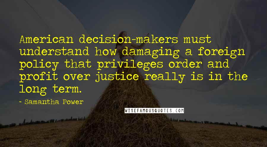 Samantha Power quotes: American decision-makers must understand how damaging a foreign policy that privileges order and profit over justice really is in the long term. Samantha Power quotes: American decision-makers must understand how damaging a foreign policy that privileges order and profit over justice really is in the long term.