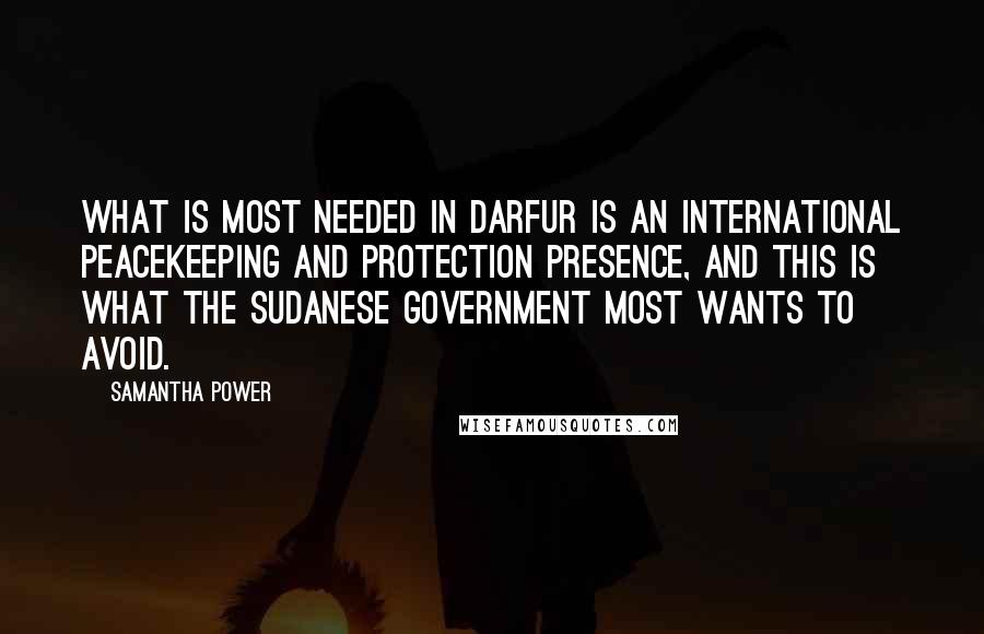 Samantha Power quotes: What is most needed in Darfur is an international peacekeeping and protection presence, and this is what the Sudanese government most wants to avoid. Samantha Power quotes: What is most needed in Darfur is an international peacekeeping and protection presence, and this is what the Sudanese government most wants to avoid.