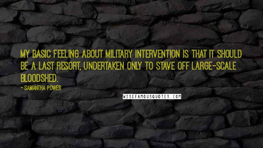 Samantha Power quotes: My basic feeling about military intervention is that it should be a last resort, undertaken only to stave off large-scale bloodshed.