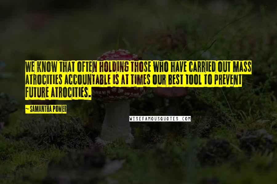 Samantha Power quotes: We know that often holding those who have carried out mass atrocities accountable is at times our best tool to prevent future atrocities. Samantha Power quotes: We know that often holding those who have carried out mass atrocities accountable is at times our best tool to prevent future atrocities.