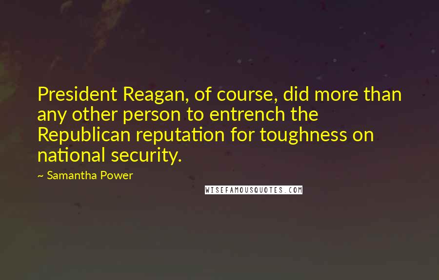 Samantha Power quotes: President Reagan, of course, did more than any other person to entrench the Republican reputation for toughness on national security.