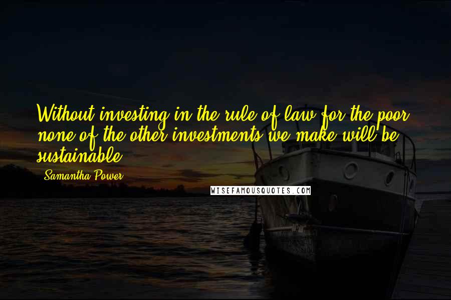 Samantha Power quotes: Without investing in the rule of law for the poor, none of the other investments we make will be sustainable.