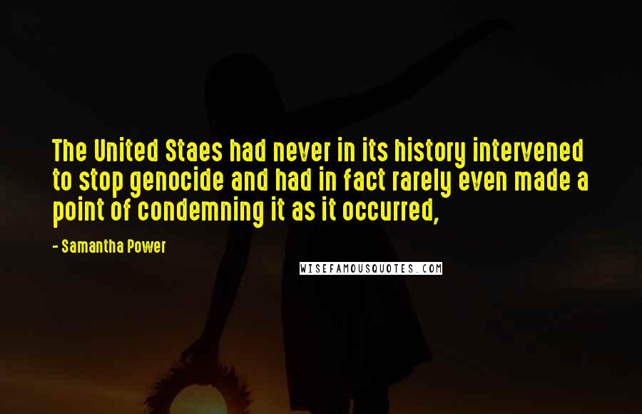 Samantha Power quotes: The United Staes had never in its history intervened to stop genocide and had in fact rarely even made a point of condemning it as it occurred,