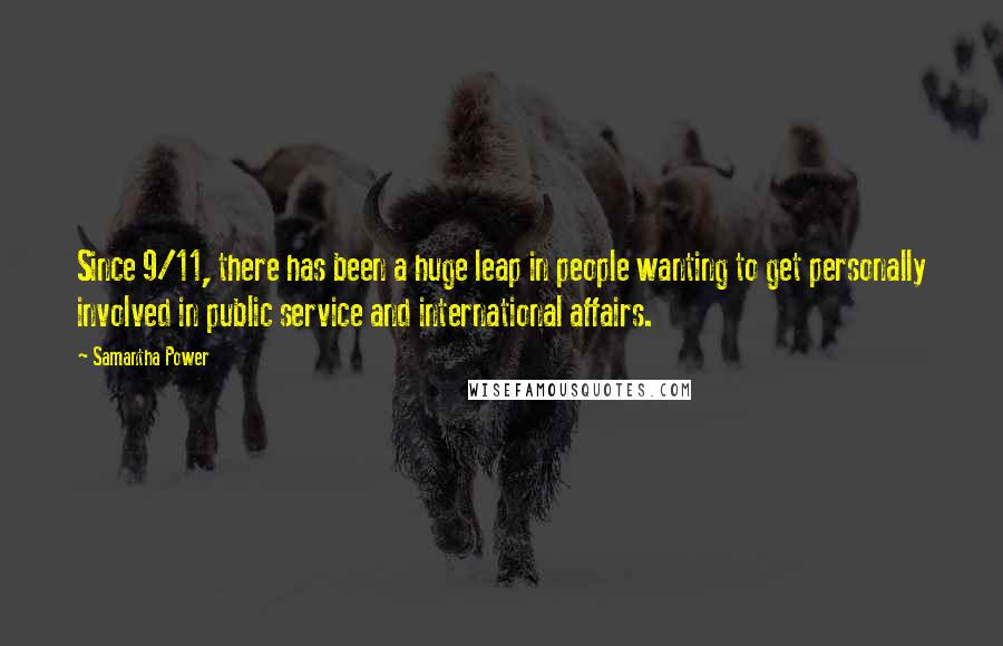 Samantha Power quotes: Since 9/11, there has been a huge leap in people wanting to get personally involved in public service and international affairs. Samantha Power quotes: Since 9/11, there has been a huge leap in people wanting to get personally involved in public service and international affairs.
