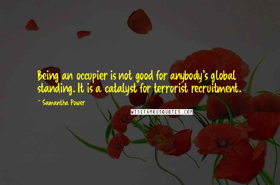 Samantha Power quotes: Being an occupier is not good for anybody's global standing. It is a catalyst for terrorist recruitment. Samantha Power quotes: Being an occupier is not good for anybody's global standing. It is a catalyst for terrorist recruitment.