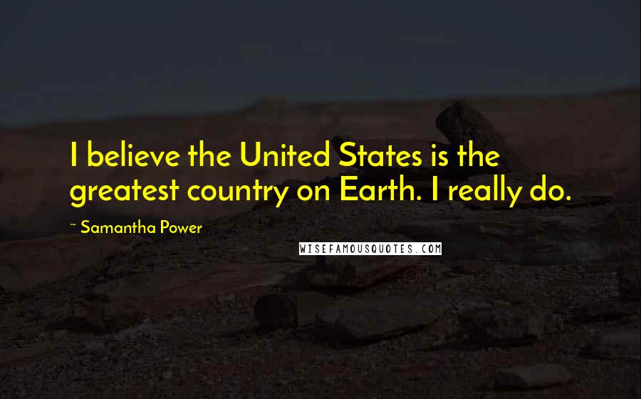 Samantha Power quotes: I believe the United States is the greatest country on Earth. I really do.