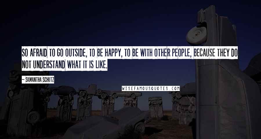 Samantha Schutz quotes: So afraid to go outside, to be happy, to be with other people, because they do not understand what it is like.