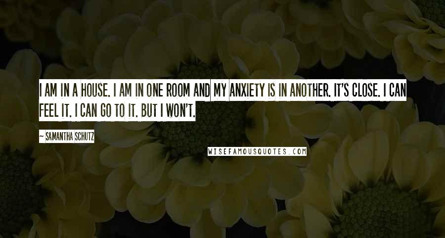 Samantha Schutz quotes: I am in a house. I am in one room and my anxiety is in another. It's close. I can feel it. I can go to it. But I won't.