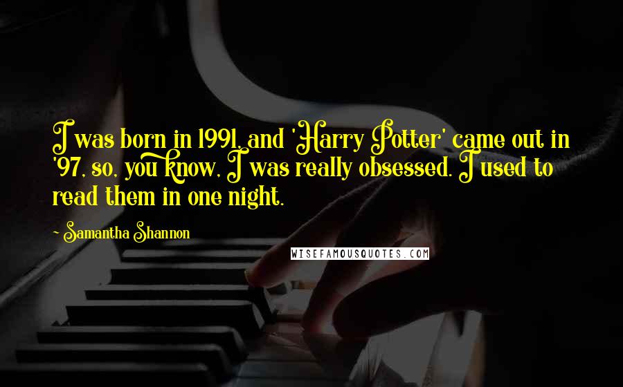 Samantha Shannon quotes: I was born in 1991, and 'Harry Potter' came out in '97, so, you know, I was really obsessed. I used to read them in one night. Samantha Shannon quotes: I was born in 1991, and 'Harry Potter' came out in '97, so, you know, I was really obsessed. I used to read them in one night.