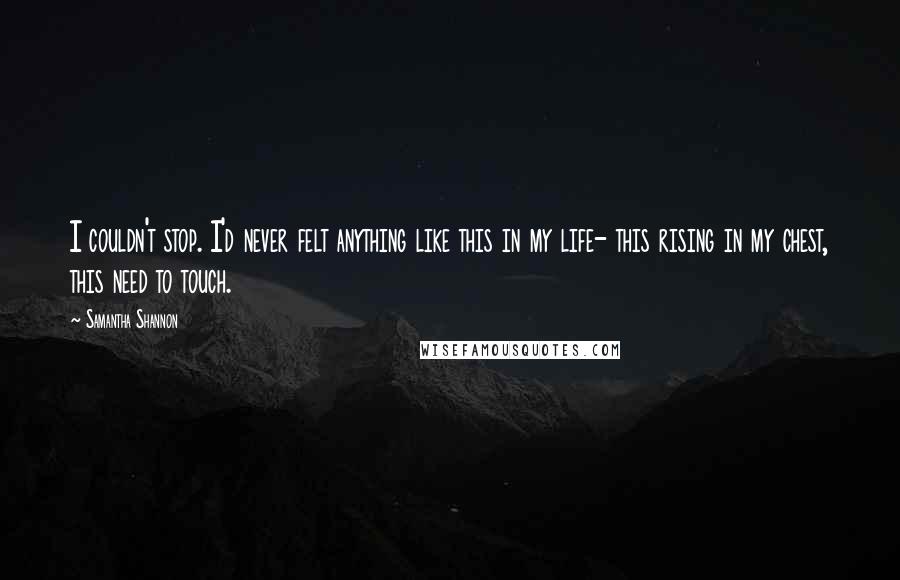 Samantha Shannon quotes: I couldn't stop. I'd never felt anything like this in my life- this rising in my chest, this need to touch. Samantha Shannon quotes: I couldn't stop. I'd never felt anything like this in my life- this rising in my chest, this need to touch.