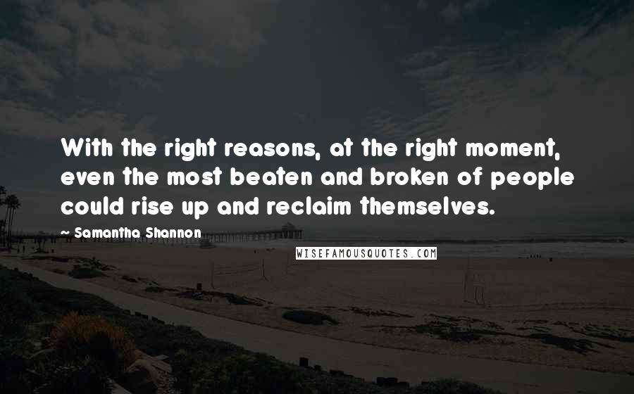 Samantha Shannon quotes: With the right reasons, at the right moment, even the most beaten and broken of people could rise up and reclaim themselves. Samantha Shannon quotes: With the right reasons, at the right moment, even the most beaten and broken of people could rise up and reclaim themselves.