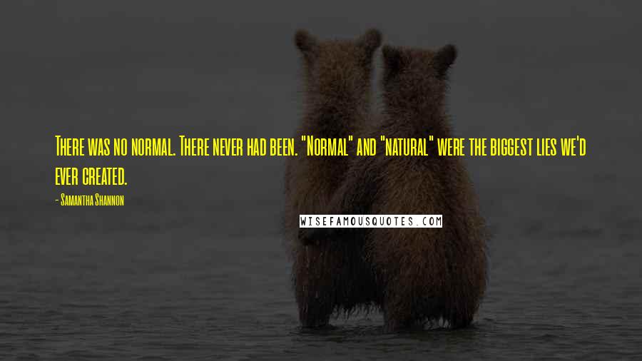 Samantha Shannon quotes: There was no normal. There never had been. "Normal" and "natural" were the biggest lies we'd ever created. Samantha Shannon quotes: There was no normal. There never had been. "Normal" and "natural" were the biggest lies we'd ever created.