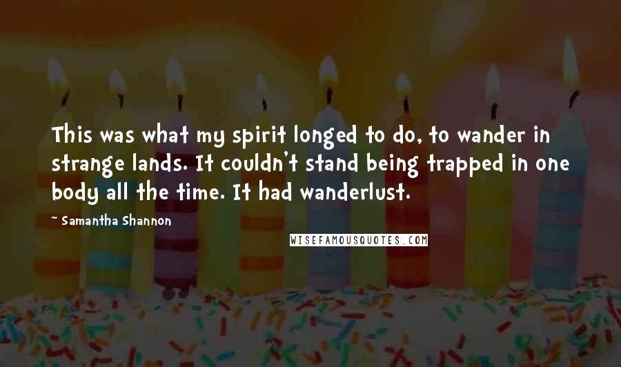 Samantha Shannon quotes: This was what my spirit longed to do, to wander in strange lands. It couldn't stand being trapped in one body all the time. It had wanderlust. Samantha Shannon quotes: This was what my spirit longed to do, to wander in strange lands. It couldn't stand being trapped in one body all the time. It had wanderlust.