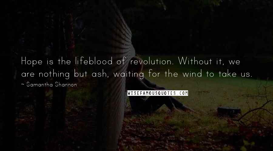 Samantha Shannon quotes: Hope is the lifeblood of revolution. Without it, we are nothing but ash, waiting for the wind to take us. Samantha Shannon quotes: Hope is the lifeblood of revolution. Without it, we are nothing but ash, waiting for the wind to take us.