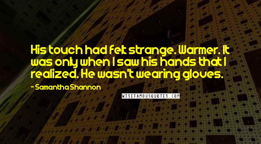 Samantha Shannon quotes: His touch had felt strange. Warmer. It was only when I saw his hands that I realized. He wasn't wearing gloves. Samantha Shannon quotes: His touch had felt strange. Warmer. It was only when I saw his hands that I realized. He wasn't wearing gloves.