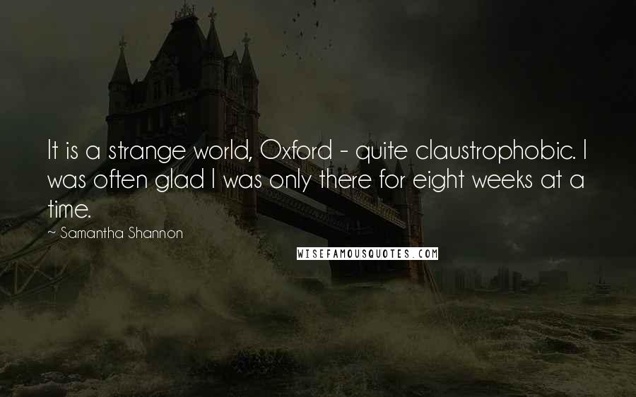 Samantha Shannon quotes: It is a strange world, Oxford - quite claustrophobic. I was often glad I was only there for eight weeks at a time. Samantha Shannon quotes: It is a strange world, Oxford - quite claustrophobic. I was often glad I was only there for eight weeks at a time.