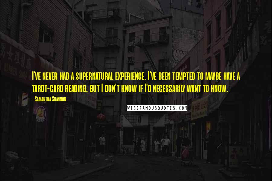 Samantha Shannon quotes: I've never had a supernatural experience. I've been tempted to maybe have a tarot-card reading, but I don't know if I'd necessarily want to know. Samantha Shannon quotes: I've never had a supernatural experience. I've been tempted to maybe have a tarot-card reading, but I don't know if I'd necessarily want to know.