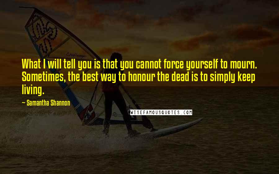 Samantha Shannon quotes: What I will tell you is that you cannot force yourself to mourn. Sometimes, the best way to honour the dead is to simply keep living.