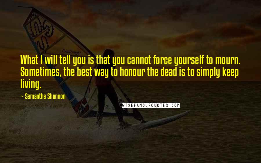 Samantha Shannon quotes: What I will tell you is that you cannot force yourself to mourn. Sometimes, the best way to honour the dead is to simply keep living. Samantha Shannon quotes: What I will tell you is that you cannot force yourself to mourn. Sometimes, the best way to honour the dead is to simply keep living.
