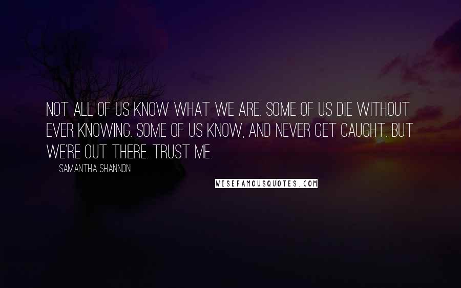 Samantha Shannon quotes: Not all of us know what we are. Some of us die without ever knowing. Some of us know, and never get caught. But we're out there. Trust me. Samantha Shannon quotes: Not all of us know what we are. Some of us die without ever knowing. Some of us know, and never get caught. But we're out there. Trust me.