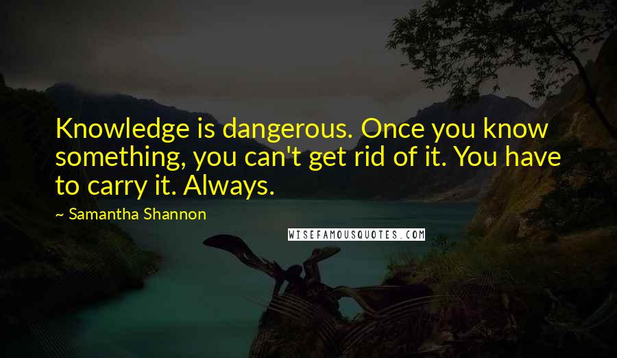 Samantha Shannon quotes: Knowledge is dangerous. Once you know something, you can't get rid of it. You have to carry it. Always. Samantha Shannon quotes: Knowledge is dangerous. Once you know something, you can't get rid of it. You have to carry it. Always.