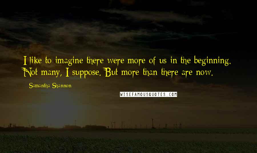 Samantha Shannon quotes: I like to imagine there were more of us in the beginning. Not many, I suppose. But more than there are now. Samantha Shannon quotes: I like to imagine there were more of us in the beginning. Not many, I suppose. But more than there are now.