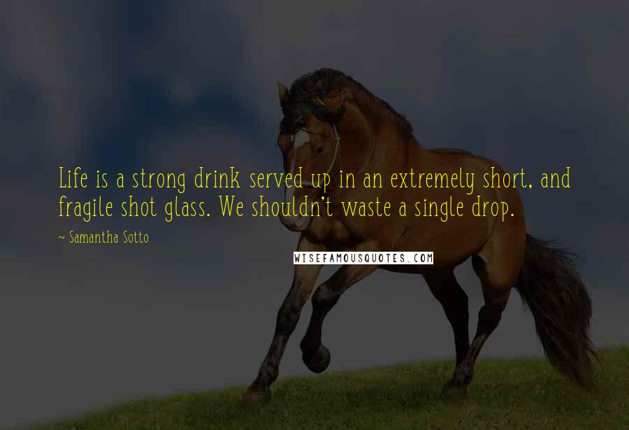Samantha Sotto quotes: Life is a strong drink served up in an extremely short, and fragile shot glass. We shouldn't waste a single drop.