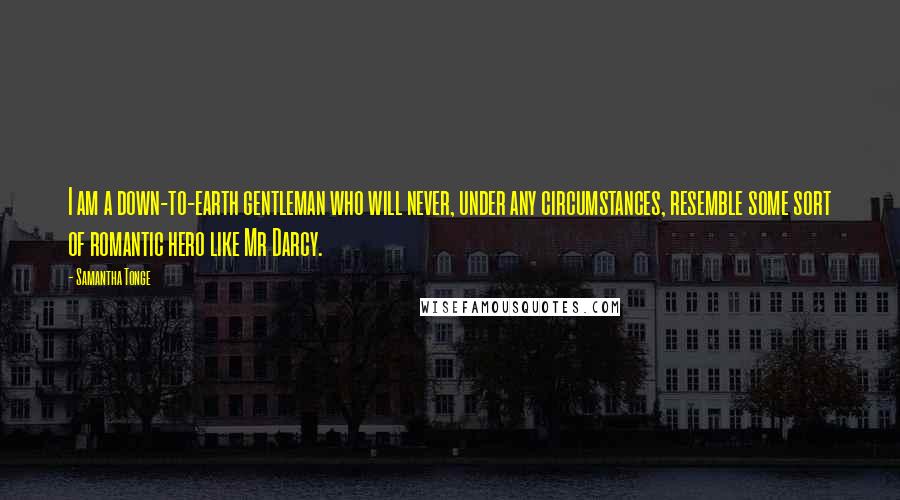 Samantha Tonge quotes: I am a down-to-earth gentleman who will never, under any circumstances, resemble some sort of romantic hero like Mr Darcy. Samantha Tonge quotes: I am a down-to-earth gentleman who will never, under any circumstances, resemble some sort of romantic hero like Mr Darcy.