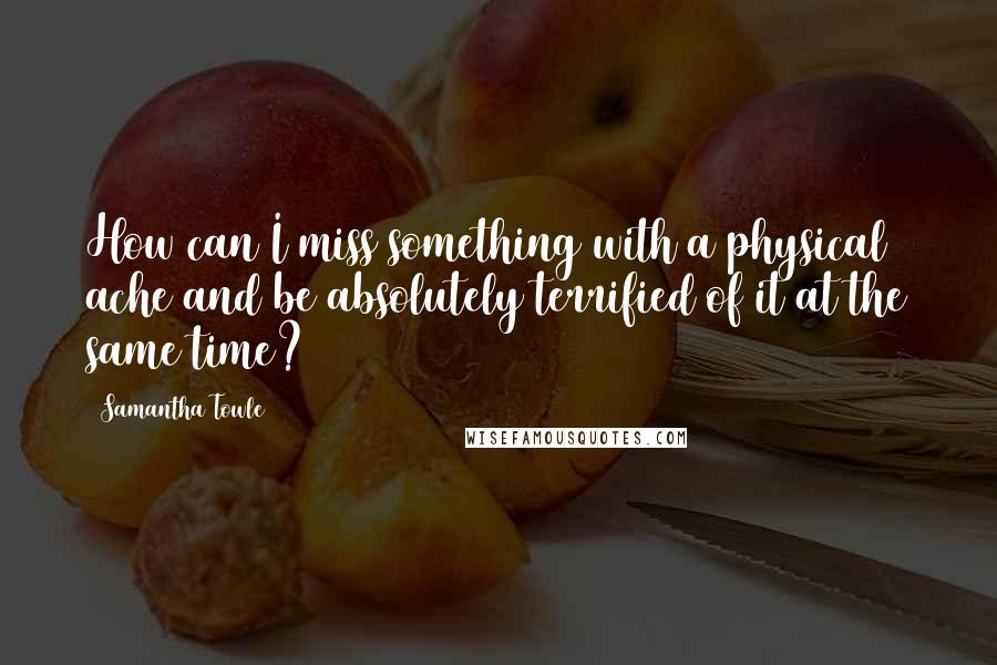 Samantha Towle quotes: How can I miss something with a physical ache and be absolutely terrified of it at the same time?