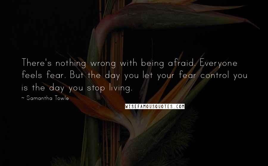 Samantha Towle quotes: There's nothing wrong with being afraid. Everyone feels fear. But the day you let your fear control you is the day you stop living.