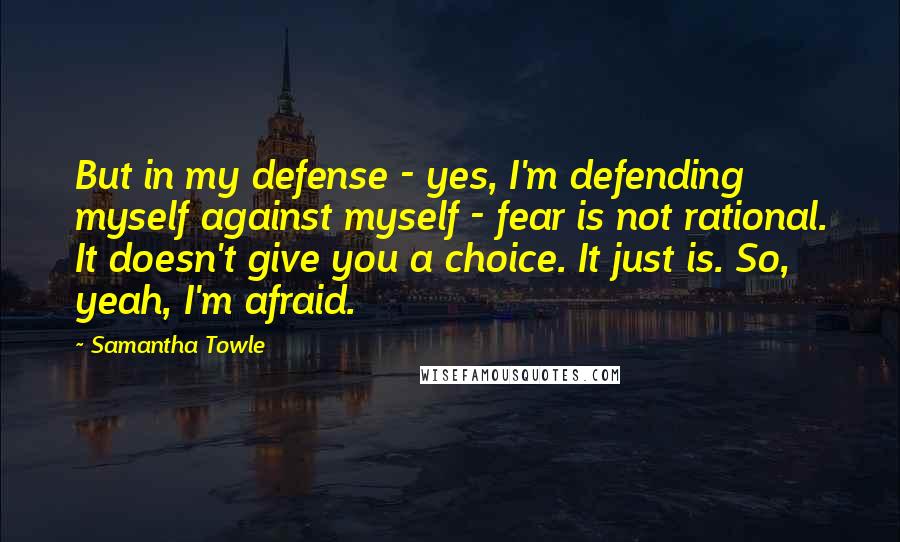 Samantha Towle quotes: But in my defense - yes, I'm defending myself against myself - fear is not rational. It doesn't give you a choice. It just is. So, yeah, I'm afraid.