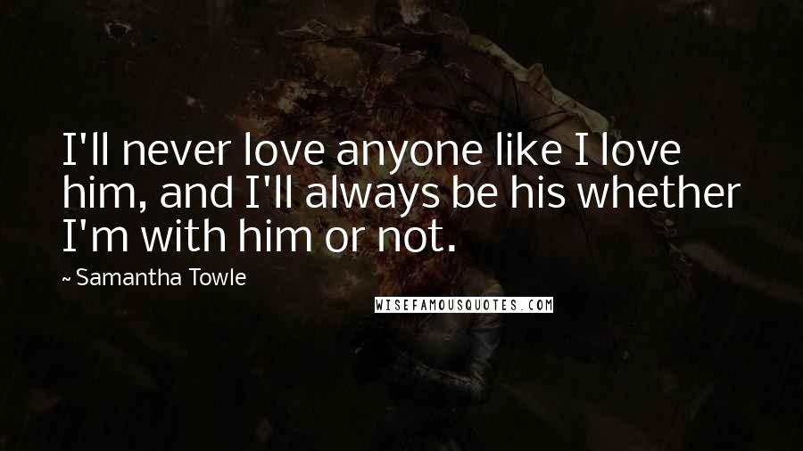 Samantha Towle quotes: I'll never love anyone like I love him, and I'll always be his whether I'm with him or not.
