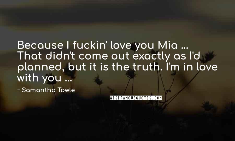 Samantha Towle quotes: Because I fuckin' love you Mia ... That didn't come out exactly as I'd planned, but it is the truth. I'm in love with you ...