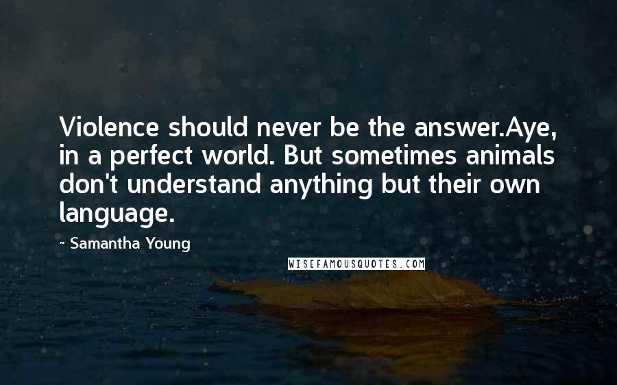 Samantha Young quotes: Violence should never be the answer.Aye, in a perfect world. But sometimes animals don't understand anything but their own language. Samantha Young quotes: Violence should never be the answer.Aye, in a perfect world. But sometimes animals don't understand anything but their own language.
