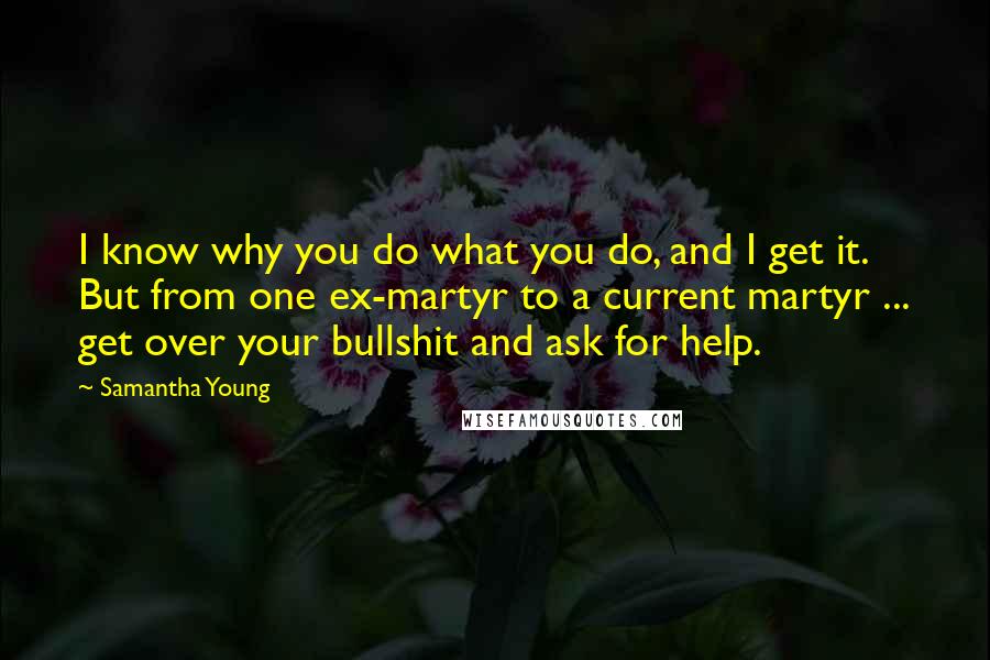 Samantha Young quotes: I know why you do what you do, and I get it. But from one ex-martyr to a current martyr ... get over your bullshit and ask for help. Samantha Young quotes: I know why you do what you do, and I get it. But from one ex-martyr to a current martyr ... get over your bullshit and ask for help.