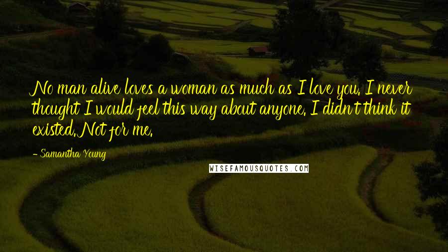 Samantha Young quotes: No man alive loves a woman as much as I love you. I never thought I would feel this way about anyone. I didn't think it existed. Not for me. Samantha Young quotes: No man alive loves a woman as much as I love you. I never thought I would feel this way about anyone. I didn't think it existed. Not for me.