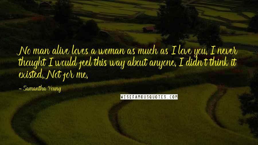 Samantha Young quotes: No man alive loves a woman as much as I love you. I never thought I would feel this way about anyone. I didn't think it existed. Not for me.