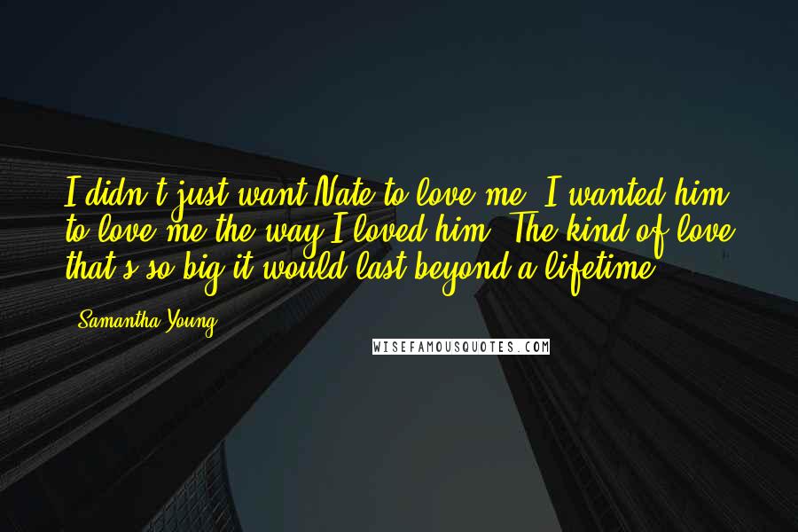 Samantha Young quotes: I didn't just want Nate to love me. I wanted him to love me the way I loved him. The kind of love that's so big it would last beyond Samantha Young quotes: I didn't just want Nate to love me. I wanted him to love me the way I loved him. The kind of love that's so big it would last beyond
